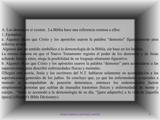 A. Los demonios sí existen. La Biblia hace una referencia extensa a ellos.
1. Ejemplos:
a. Algunos dicen que Cristo y los apóstoles usaron la palabra “demonio” figuradamente para
referirse al mal.
 Algunos dan un sentido simbólico a la demonología de la Biblia, sin base en los hechos.
La misma manera en que el Nuevo Testamento registra el poder de los demonios y de Jesús
echando fuera a éstos, niega la posibilidad de un lenguaje altamente figurativo.
b. Algunos dicen que Cristo y los apóstoles usaron la palabra “demonio” para acomodarse a las
supersticiones para describir enfermedades físicas y mentales.
Según esta teoría, Jesús y los escritores del N.T. hablaron solamente en acomodación a las
supersticiones generales de los judíos. Se concluye que, ya que las enfermedades corporales a
menudo se acompañaban de posesión demoníaca, entonces los endemoniados fueron
simplemente personas que sufrían de inusuales trastornos físicos y enfermedades de mente y
cuerpo. “Jesús se acomodó a la demonología de su día, “[para adaptarlo] a la vida de [aquella
época] ((Harper's Bible Dictionary)



                                  MARIA GABRIELA SANTIAGO SANTOS                       3
 