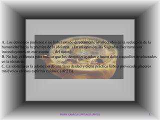 A. Los demonios pudieron o no haber estado directamente involucrados en la seducción de la
humanidad hacia la práctica de la idolatría. (En mi opinión, las Sagradas Escrituras son
inconcluyentes en este asunto — del autor.)
B. No hay evidencia para indicar que los demonios ayudan o hacen daño a aquellos involucrados
en la idolatría.
C. La idolatría es la adoración de una falsa deidad y dicha práctica habría provocado placeres
malévolos en esos espíritus caídos ( (10:21)).




                                   MARIA GABRIELA SANTIAGO SANTOS                        5
 