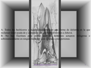 A. Todos los hechiceros y nigromantes practican una forma de idolatría en la que
reclaman tener ayuda de y comunión con deidades diferentes a Jehová.
B. No hay Escritura para probar que los demonios actuaron milagrosa o
sobrenaturalmente en ningún momento para ayudar a estas personas.




                             MARIA GABRIELA SANTIAGO SANTOS                7
 