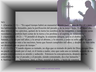 NO:
1. (Zacarías 13:1)— “En aquel tiempo habrá un manantial abierto para la casa de David y para
los habitantes de Jerusalén, para la purificación del pecado y de la inmundicia. Y en aquel día,
dice Jehová de los ejércitos, quitaré de la tierra los nombres de las imágenes, y nunca más serán
recordados; y también haré cortar de la tierra a los profetas y al espíritu de inmundicia.”
2. (Apocalipsis 20:2)— “Y prendió al dragón, la serpiente antigua, que es el diablo (4:7)
Satanás, y lo ató por mil años; y lo arrojó al abismo, y lo encerró, y puso su sello sobre él, para
que no engañase más a las naciones, hasta que fuesen cumplidos mil años; y después de esto debe
ser desatado por un poco de tiempo.”
3. (1:13-15)— “Cuando alguno es tentado, no diga que es tentado de parte de Dios; porque Dios
no puede ser tentado por el mal, ni él tienta a nadie; sino que cada uno es tentado, cuando de su
propia concupiscencia es atraído y seducido. Entonces la concupiscencia, después que ha
concebido, da a luz el pecado; y el pecado, siendo consumado, da a luz lamuerte.”
4. Santiago 4:7 — “Someteos, pues, a Dios; resistid al diablo, y huirá de vosotros


                                    MARIA GABRIELA SANTIAGO SANTOS                           9
 