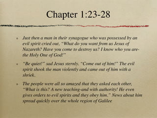 Chapter 1:23-28

Just then a man in their synagogue who was possessed by an
evil spirit cried out, “What do you want from us Jesus of
Nazareth? Have you come to destroy us? I know who you are-
the Holy One of God!”
“Be quiet!” sad Jesus sternly. “Come out of him!” The evil
spirit shook the man violently and came out of him with a
shriek.
The people were all so amazed that they asked each other,
“What is this? A new teaching-and with authority! He even
gives orders to evil spirits and they obey him.” News about him
spread quickly over the whole region of Galilee
 