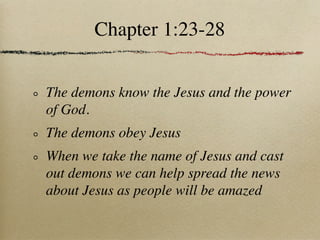 Chapter 1:23-28


The demons know the Jesus and the power
of God.
The demons obey Jesus
When we take the name of Jesus and cast
out demons we can help spread the news
about Jesus as people will be amazed
 