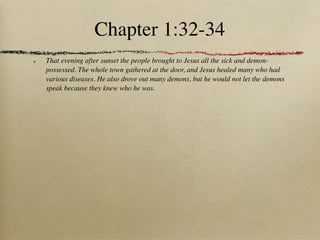 Chapter 1:32-34
That evening after sunset the people brought to Jesus all the sick and demon-
possessed. The whole town gathered at the door, and Jesus healed many who had
various diseases. He also drove out many demons, but he would not let the demons
speak because they knew who he was.
 