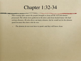 Chapter 1:32-34
That evening after sunset the people brought to Jesus all the sick and demon-
possessed. The whole town gathered at the door, and Jesus healed many who had
various diseases. He also drove out many demons, but he would not let the demons
speak because they knew who he was.

     The demons do not even have to speak. and they still know Jesus
 