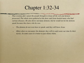 Chapter 1:32-34
That evening after sunset the people brought to Jesus all the sick and demon-
possessed. The whole town gathered at the door, and Jesus healed many who had
various diseases. He also drove out many demons, but he would not let the demons
speak because they knew who he was.

     The demons do not even have to speak. and they still know Jesus

     Often when we encounter the demonic they will try and waste our time by their
     tactics. In some cases it is better to just silence them.
 