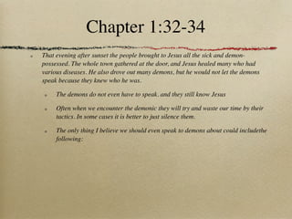 Chapter 1:32-34
That evening after sunset the people brought to Jesus all the sick and demon-
possessed. The whole town gathered at the door, and Jesus healed many who had
various diseases. He also drove out many demons, but he would not let the demons
speak because they knew who he was.

     The demons do not even have to speak. and they still know Jesus

     Often when we encounter the demonic they will try and waste our time by their
     tactics. In some cases it is better to just silence them.

     The only thing I believe we should even speak to demons about could includethe
     following:
 