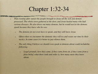 Chapter 1:32-34
That evening after sunset the people brought to Jesus all the sick and demon-
possessed. The whole town gathered at the door, and Jesus healed many who had
various diseases. He also drove out many demons, but he would not let the demons
speak because they knew who he was.

     The demons do not even have to speak. and they still know Jesus

     Often when we encounter the demonic they will try and waste our time by their
     tactics. In some cases it is better to just silence them.

     The only thing I believe we should even speak to demons about could includethe
     following:

          Legal grounds, how they came, if they came from sin, if they came from a
          false belief, what there rank and order is, how many more they know
          about.
 