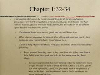 Chapter 1:32-34
That evening after sunset the people brought to Jesus all the sick and demon-
possessed. The whole town gathered at the door, and Jesus healed many who had
various diseases. He also drove out many demons, but he would not let the demons
speak because they knew who he was.

     The demons do not even have to speak. and they still know Jesus

     Often when we encounter the demonic they will try and waste our time by their
     tactics. In some cases it is better to just silence them.

     The only thing I believe we should even speak to demons about could includethe
     following:

          Legal grounds, how they came, if they came from sin, if they came from a
          false belief, what there rank and order is, how many more they know
          about.

               however keep in mind that many demons will lie no matter how much
               we put pressure on them to speak the truth. Often it is a good idea to
               ask them repeatedly, “Have you spoken the truth in the presence of
               God the Father?” and to command them to look a the throne the
               cross, the blood of Jesus.
 