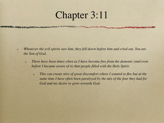 Chapter 3:11


Whenever the evil spirits saw him, they fell down before him and cried out, You are
the Son of God.

     There have been times when as I have become free from the demonic (and even
     before I became aware of it) that people ﬁlled with the Holy Spirit.

          This can create stirs of great discomfort where I wanted to ﬂee but at the
          same time I have often been paralyzed by the mix of the fear they had for
          God and my desire to grow towards God.
 