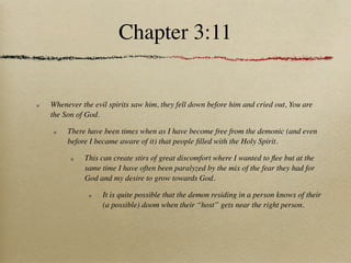 Chapter 3:11


Whenever the evil spirits saw him, they fell down before him and cried out, You are
the Son of God.

     There have been times when as I have become free from the demonic (and even
     before I became aware of it) that people ﬁlled with the Holy Spirit.

          This can create stirs of great discomfort where I wanted to ﬂee but at the
          same time I have often been paralyzed by the mix of the fear they had for
          God and my desire to grow towards God.

                It is quite possible that the demon residing in a person knows of their
                (a possible) doom when their “host” gets near the right person.
 