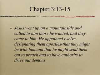 Chapter 3:13-15

Jesus went up on a mountainside and
called to him those he wanted, and they
came to him. He appointed twelve-
designating them apostles-that they might
be with him and that he might send them
out to preach and to have authority to
drive out demons
 