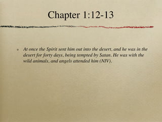 Chapter 1:12-13


At once the Spirit sent him out into the desert, and he was in the
desert for forty days, being tempted by Satan. He was with the
wild animals, and angels attended him (NIV).
 