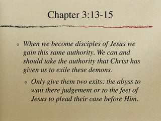 Chapter 3:13-15

When we become disciples of Jesus we
gain this same authority. We can and
should take the authority that Christ has
given us to exile these demons.
  Only give them two exits: the abyss to
  wait there judgement or to the feet of
  Jesus to plead their case before Him.
 