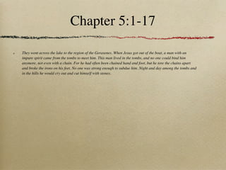 Chapter 5:1-17

They went across the lake to the region of the Gerasenes. When Jesus got out of the boat, a man with an
impure spirit came from the tombs to meet him. This man lived in the tombs, and no one could bind him
anymore, not even with a chain. For he had often been chained hand and foot, but he tore the chains apart
and broke the irons on his feet. No one was strong enough to subdue him. Night and day among the tombs and
in the hills he would cry out and cut himself with stones.
 