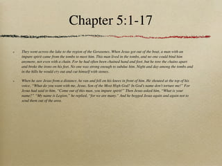 Chapter 5:1-17

They went across the lake to the region of the Gerasenes. When Jesus got out of the boat, a man with an
impure spirit came from the tombs to meet him. This man lived in the tombs, and no one could bind him
anymore, not even with a chain. For he had often been chained hand and foot, but he tore the chains apart
and broke the irons on his feet. No one was strong enough to subdue him. Night and day among the tombs and
in the hills he would cry out and cut himself with stones.

When he saw Jesus from a distance, he ran and fell on his knees in front of him. He shouted at the top of his
voice, “What do you want with me, Jesus, Son of the Most High God? In God’s name don’t torture me!” For
Jesus had said to him, “Come out of this man, you impure spirit!” Then Jesus asked him, “What is your
name?” “My name is Legion,” he replied, “for we are many.” And he begged Jesus again and again not to
send them out of the area.
 