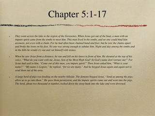 Chapter 5:1-17

They went across the lake to the region of the Gerasenes. When Jesus got out of the boat, a man with an
impure spirit came from the tombs to meet him. This man lived in the tombs, and no one could bind him
anymore, not even with a chain. For he had often been chained hand and foot, but he tore the chains apart
and broke the irons on his feet. No one was strong enough to subdue him. Night and day among the tombs and
in the hills he would cry out and cut himself with stones.

When he saw Jesus from a distance, he ran and fell on his knees in front of him. He shouted at the top of his
voice, “What do you want with me, Jesus, Son of the Most High God? In God’s name don’t torture me!” For
Jesus had said to him, “Come out of this man, you impure spirit!” Then Jesus asked him, “What is your
name?” “My name is Legion,” he replied, “for we are many.” And he begged Jesus again and again not to
send them out of the area.

A large herd of pigs was feeding on the nearby hillside. The demons begged Jesus, “Send us among the pigs;
allow us to go into them.” He gave them permission, and the impure spirits came out and went into the pigs.
The herd, about two thousand in number, rushed down the steep bank into the lake and were drowned.
 