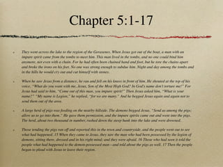 Chapter 5:1-17

They went across the lake to the region of the Gerasenes. When Jesus got out of the boat, a man with an
impure spirit came from the tombs to meet him. This man lived in the tombs, and no one could bind him
anymore, not even with a chain. For he had often been chained hand and foot, but he tore the chains apart
and broke the irons on his feet. No one was strong enough to subdue him. Night and day among the tombs and
in the hills he would cry out and cut himself with stones.

When he saw Jesus from a distance, he ran and fell on his knees in front of him. He shouted at the top of his
voice, “What do you want with me, Jesus, Son of the Most High God? In God’s name don’t torture me!” For
Jesus had said to him, “Come out of this man, you impure spirit!” Then Jesus asked him, “What is your
name?” “My name is Legion,” he replied, “for we are many.” And he begged Jesus again and again not to
send them out of the area.

A large herd of pigs was feeding on the nearby hillside. The demons begged Jesus, “Send us among the pigs;
allow us to go into them.” He gave them permission, and the impure spirits came out and went into the pigs.
The herd, about two thousand in number, rushed down the steep bank into the lake and were drowned.

Those tending the pigs ran off and reported this in the town and countryside, and the people went out to see
what had happened. 15 When they came to Jesus, they saw the man who had been possessed by the legion of
demons, sitting there, dressed and in his right mind; and they were afraid. 16 Those who had seen it told the
people what had happened to the demon-possessed man—and told about the pigs as well. 17 Then the people
began to plead with Jesus to leave their region.
 