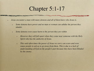 Chapter 5:1-17
Jesus encounter a man with many demons and all of them know who Jesus is.

     Some demons have power and no man or woman can subdue the person they
     inhabit.

     Some demons even cause harm to the person they are within

          However they will fall apart when they come near someone with the Holy
          Spirit who has the authority of Jesus.

          This said often times the power of Jesus we carry can scare and even
          cause people to ask us to go away from them. This is due to a lack of
          understanding of God on the people’s part because they have been blinded
          by the enemy.
 