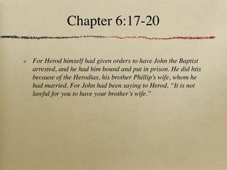 Chapter 6:17-20

For Herod himself had given orders to have John the Baptist
arrested, and he had him bound and put in prison. He did htis
because of the Herodias, his brother Phillip’s wife, whom he
had married. For John had been saying to Herod, “It is not
lawful for you to have your brother’s wife.”
 