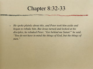 Chapter 8:32-33

He spoke plainly about this, and Peter took him aside and
began to rebuke him. But Jesus turned and looked at his
disciples, he rebuked Peter. “Get behind me Satan!” he said.
“You do not have in mind the things of God, but the things of
men.”
 