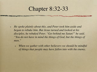 Chapter 8:32-33

He spoke plainly about this, and Peter took him aside and
began to rebuke him. But Jesus turned and looked at his
disciples, he rebuked Peter. “Get behind me Satan!” he said.
“You do not have in mind the things of God, but the things of
men.”
    When we gather with other believers we should be mindful
    of things that people may have fallen into with the enemy.
 