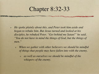 Chapter 8:32-33

He spoke plainly about this, and Peter took him aside and
began to rebuke him. But Jesus turned and looked at his
disciples, he rebuked Peter. “Get behind me Satan!” he said.
“You do not have in mind the things of God, but the things of
men.”
    When we gather with other believers we should be mindful
    of things that people may have fallen into with the enemy.
        as well as ourselves we should be mindful of the
        whispers of the enemy.
 