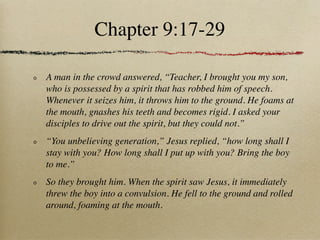 Chapter 9:17-29

A man in the crowd answered, “Teacher, I brought you my son,
who is possessed by a spirit that has robbed him of speech.
Whenever it seizes him, it throws him to the ground. He foams at
the mouth, gnashes his teeth and becomes rigid. I asked your
disciples to drive out the spirit, but they could not.”
“You unbelieving generation,” Jesus replied, “how long shall I
stay with you? How long shall I put up with you? Bring the boy
to me.”
So they brought him. When the spirit saw Jesus, it immediately
threw the boy into a convulsion. He fell to the ground and rolled
around, foaming at the mouth.
 