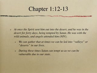 Chapter 1:12-13


At once the Spirit sent him out into the desert, and he was in the
desert for forty days, being tempted by Satan. He was with the
wild animals, and angels attended him (NIV).
    We can gather that at times we can be led into “valleys” or
    “deserts” in our lives.
    During these times Satan can tempt us as we can be
    vulnerable due to our state.
 