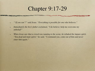 Chapter 9:17-29

“‘If you can’?” said Jesus. “Everything is possible for one who believes.”

Immediately the boy’s father exclaimed, “I do believe; help me overcome my
unbelief!”

When Jesus saw that a crowd was running to the scene, he rebuked the impure spirit.
“You deaf and mute spirit,” he said, “I command you, come out of him and never
enter him again.”
 