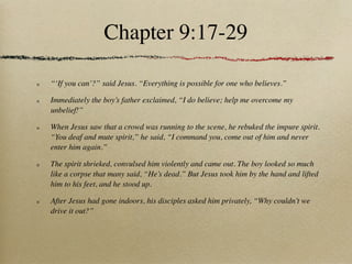 Chapter 9:17-29

“‘If you can’?” said Jesus. “Everything is possible for one who believes.”

Immediately the boy’s father exclaimed, “I do believe; help me overcome my
unbelief!”

When Jesus saw that a crowd was running to the scene, he rebuked the impure spirit.
“You deaf and mute spirit,” he said, “I command you, come out of him and never
enter him again.”

The spirit shrieked, convulsed him violently and came out. The boy looked so much
like a corpse that many said, “He’s dead.” But Jesus took him by the hand and lifted
him to his feet, and he stood up.

After Jesus had gone indoors, his disciples asked him privately, “Why couldn’t we
drive it out?”
 