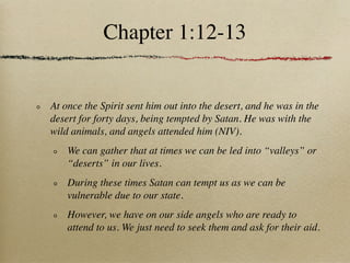 Chapter 1:12-13


At once the Spirit sent him out into the desert, and he was in the
desert for forty days, being tempted by Satan. He was with the
wild animals, and angels attended him (NIV).
    We can gather that at times we can be led into “valleys” or
    “deserts” in our lives.
    During these times Satan can tempt us as we can be
    vulnerable due to our state.
    However, we have on our side angels who are ready to
    attend to us. We just need to seek them and ask for their aid.
 