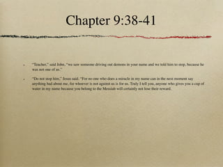 Chapter 9:38-41

“Teacher,” said John, “we saw someone driving out demons in your name and we told him to stop, because he
was not one of us.”

“Do not stop him,” Jesus said. “For no one who does a miracle in my name can in the next moment say
anything bad about me, for whoever is not against us is for us. Truly I tell you, anyone who gives you a cup of
water in my name because you belong to the Messiah will certainly not lose their reward.
 