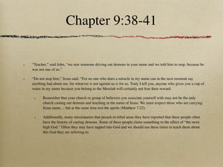 Chapter 9:38-41

“Teacher,” said John, “we saw someone driving out demons in your name and we told him to stop, because he
was not one of us.”

“Do not stop him,” Jesus said. “For no one who does a miracle in my name can in the next moment say
anything bad about me, for whoever is not against us is for us. Truly I tell you, anyone who gives you a cup of
water in my name because you belong to the Messiah will certainly not lose their reward.

       Remember that your church or group of believers you associate yourself with may not be the only
       church casting out demons and teaching in the name of Jesus. We must respect those who are carrying
       Jesus name.... but at the same time test the spirits (Matthew 7:22).

       Additionally, many missionaries that preach in tribal areas they have reported that these people often
       have the history of casting demons. Some of these people claim something to the effect of “the most
       high God.” Often they may have tapped into God and we should use these times to teach them about
       this God they are referring to.
 