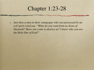 Chapter 1:23-28

Just then a man in their synagogue who was possessed by an
evil spirit cried out, “What do you want from us Jesus of
Nazareth? Have you come to destroy us? I know who you are-
the Holy One of God!”
 