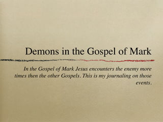 Demons in the Gospel of Mark
    In the Gospel of Mark Jesus encounters the enemy more
times then the other Gospels. This is my journaling on those
                                                     events.
 