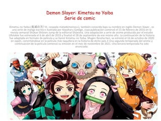 Demon Slayer: Kimetsu no Yaiba
Serie de comic
Kimetsu no Yaiba (鬼滅の刃? lit. «espada matademonios»), también conocida bajo su nombre en inglés Demon Slayer , es
una serie de manga escrita e ilustrada por Koyoharu Gotōge, cuya publicación comenzó el 15 de febrero de 2016 en la
revista semanal Shūkan Shōnen Jump de la editorial Shūeisha. Una adaptación a serie de anime producida por el estudio
Ufotable fue estrenada el 6 de abril de 2019 y finalizó el 28 de septiembre de ese mismo año. La continuación de la historia
fue adaptada en formato de película y se llamó Kimetsu no Yaiba: Mugen Ressha-hen, se estrenó el 16 de octubre de 2020
en Japón, convirtiéndose en la película más taquillera en la historia de dicho país.3​ Una segunda temporada del anime y
continuación de la película comenzó su emisión en el mes de noviembre de 2021. Una tercera temporada ha sido
anunciada.
Para febrero de 2021, el manga cuenta con 23 volúmenes publicados y con 150 millones de copias en circulación, incluidas
copias digitales, convirtiéndose así en una de las series de manga más vendidas de la historia
 