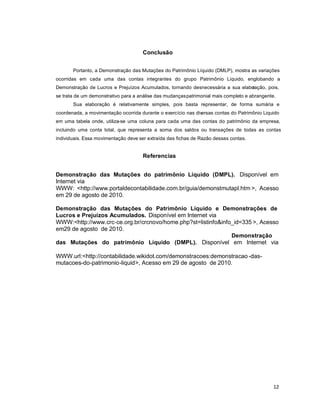 12
Conclusão
Portanto, a Demonstração das Mutações do Patrimônio Líquido (DMLP), mostra as variações
ocorridas em cada uma das contas integrantes do grupo Patrimônio Liquido, englobando a
Demonstração de Lucros e Prejuízos Acumulados, tornando desnecessária a sua elaboração, pois,
se trata de um demonstrativo para a análise das mudançaspatrimonial mais completo e abrangente.
Sua elaboração é relativamente simples, pois basta representar, de forma sumária e
coordenada, a movimentação ocorrida durante o exercício nas diversas contas do Patrimônio Liquido
em uma tabela onde, utiliza-se uma coluna para cada uma das contas do patrimônio da empresa,
incluindo uma conta total, que representa a soma dos saldos ou transações de todas as contas
individuais. Essa movimentação deve ser extraída das fichas de Razão dessas contas.
Referencias
Demonstração das Mutações do patrimônio Líquido (DMPL). Disponível em
Internet via
WWW: <http://www.portaldecontabilidade.com.br/guia/demonstmutapl.htm >, Acesso
em 29 de agosto de 2010.
Demonstração das Mutações do Patrimônio Líquido e Demonstrações de
Lucros e Prejuízos Acumulados. Disponível em Internet via
WWW:<http://www.crc-ce.org.br/crcnovo/home.php?st=listinfo&info_id=335 >, Acesso
em29 de agosto de 2010.
Demonstração
das Mutações do patrimônio Líquido (DMPL). Disponível em Internet via
WWW.url:<http://contabilidade.wikidot.com/demonstracoes:demonstracao -das-
mutacoes-do-patrimonio-liquid>, Acesso em 29 de agosto de 2010.
 