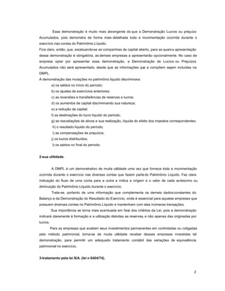 2
Essa demonstração é muito mais abrangente do que a Demonstração Lucros ou prejuízo
Acumulados, pois demonstra de forma mais detalhada toda a movimentação ocorrida durante o
exercício nas contas do Patrimônio Líquido.
Fica claro, então, que, excetuando-se as companhias de capital aberto, para as quaisa apresentação
dessa demonstração é obrigatória, as demais empresas a apresentarão opcionalmente. No caso de
empresa optar por apresentar essa demonstração, a Demonstração de Lucros ou Prejuízos
Acumulados não será apresentado, desde que as informações que a compõem sejam incluídas na
DMPL.
A demonstração das mutações no patrimônio liquido discriminara:
a) os saldos no início do período;
b) os ajustes de exercícios anteriores;
c) as reversões e transferências de reservas e lucros;
d) os aumentos de capital discriminando sua natureza;
e) a redução de capital;
f) as destinações do lucro líquido do período;
g) as reavaliações de ativos e sua realização, líquida do efeito dos impostos correspondentes;
h) o resultado líquido do período;
i) as compensações de prejuízos;
j) os lucros distribuídos;
l) os saldos no final do período.
2-sua ulitidade.
A DMPL é um demonstrativo de muita utilidade uma vez que fornece toda a movimentação
ocorrida durante o exercício nas diversas contas que fazem parte do Patrimônio Líquido. Faz clara
indicação do fluxo de uma conta para a outra e indica a origem e o valor de cada acréscimo ou
diminuição do Patrimônio Líquido durante o exercício.
Trata-se, portanto de uma informação que complementa os demais dadosconstantes do
Balanço e da Demonstração do Resultado do Exercício, onde é essencial para aquelas empresas que
possuem diversas contas no Patrimônio Líquido e mantenham com elas inúmeras transações.
Sua importância se torna mais acentuada em face dos critérios da Lei, pois a demonstração
indicará claramente à formação e a utilização detodas as reservas, e não apenas das originadas por
lucros.
Para as empresas que avaliam seus investimentos permanentes em controladas ou coligadas
pelo método patrimonial, torna-se de muita utilidade receber dessas empresas investidas tal
demonstração, para permitir um adequado tratamento contábil das variações de equivalência
patrimonial no exercício.
3-tratamento pela lei S/A. (lei n 6404/74).
 