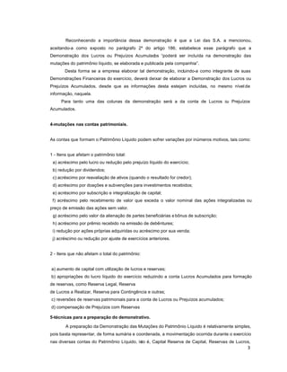 3
Reconhecendo a importância dessa demonstração é que a Lei das S.A. a mencionou,
aceitando-a como exposto no parágrafo 2º do artigo 186; estabelece esse parágrafo que a
Demonstração dos Lucros ou Prejuízos Acumulados ³poderá ser incluída na demonstração das
mutações do patrimônio líquido, se elaborada e publicada pela companhia´.
Desta forma se a empresa elaborar tal demonstração, incluindo-a como integrante de suas
Demonstrações Financeiras do exercício, deverá deixar de elaborar a Demonstração dos Lucros ou
Prejuízos Acumulados, desde que as informações desta estejam incluídas, no mesmo nível de
informação, naquela.
Para tanto uma das colunas da demonstração será a da conta de Lucros ou Prejuízos
Acumulados.
4-mutações nas contas patrimoniais.
As contas que formam o Patrimônio Líquido podem sofrer variações por inúmeros motivos, tais como:
1 - Itens que afetam o patrimônio total:
a) acréscimo pelo lucro ou redução pelo prejuízo líquido do exercício;
b) redução por dividendos;
c) acréscimo por reavaliação de ativos (quando o resultado for credor);
d) acréscimo por doações e subvenções para investimentos recebidos;
e) acréscimo por subscrição e integralização de capital;
f) acréscimo pelo recebimento de valor que exceda o valor nominal das ações integralizadas ou
preço de emissão das ações sem valor.
g) acréscimo pelo valor da alienação de partes beneficiárias e bônus de subscrição;
h) acréscimo por prêmio recebido na emissão de debêntures;
i) redução por ações próprias adquiridas ou acréscimo por sua venda;
j) acréscimo ou redução por ajuste de exercícios anteriores.
2 - Itens que não afetam o total do patrimônio:
a) aumento de capital com utilização de lucros e reservas;
b) apropriações do lucro líquido do exercício reduzindo a conta Lucros Acumulados para formação
de reservas, como Reserva Legal, Reserva
de Lucros a Realizar, Reserva para Contingência e outras;
c) reversões de reservas patrimoniais para a conta de Lucros ou Prejuízos acumulados;
d) compensação de Prejuízos com Reservas
5-técnicas para a preparação do demonstrativo.
A preparação da Demonstração das Mutações do Patrimônio Líquido é relativamente simples,
pois basta representar, de forma sumária e coordenada, a movimentação ocorrida durante o exercício
nas diversas contas do Patrimônio Líquido, isto é, Capital Reserva de Capital, Reservas de Lucros,
 