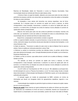 4
Reservas de Reavaliação, Ações em Tesouraria e Lucros ou Prejuízos Acumulados. Essa
movimentação deverá ser extraída das fichas de razão dessas contas.
A técnica é fazer um papel de trabalho, utilizando uma coluna para cada uma das contas do
patrimônio da empresa e abrindo uma coluna total, que representa a soma dos saldos ou transações
de todas as contas individuais.
As transações e seus valores são transcritos nas colunas respectivas, mas de forma
coordenada. Se a empresa possui um aumento de capital com lucros e reservas, na alinha
correspondente a essa transação, transcreve-se o acréscimo na coluna de Capital pelo valor do
aumento e, na mesma linha, as reduções nas contas de reservas e lucros utilizadas no aumento de
capital pelos valores correspondentes.
Utiliza-se uma coluna para cada uma das contas do patrimônio da empresa, incluindo uma
conta total, que representa a soma dos saldos ou transações de todas as contas individuais. Essa
movimentação deve ser extraída das fichas de razão dessas contas.
Dessa forma, a preparação do demonstrativo consiste no seguinte:
a) Abrir um papel de trabalho colunado, no qual se transcreve, no topo de cada coluna, os nomesdas
contas, reservando espaço nas primeiras colunas para descrição da natureza das transações, e uma
coluna final para o total.
b) Saldo de abertura ± Transcrever os saldos de cada conta na data do Balanço final do exercício
anterior. Somar os saldos por conta para preencher a coluna Total.
c) Adicionar ou subtrair os movimentos ocorridos nas referidas contas, no período, abrindo linhas
para cada natureza de transação, como: Correção Monetária,Aumento de Capital, Lucro do Exercício,
Dividendos Distribuídos, etc.
d) Totalizar, ao final, as colunas, cujos saldos devem coincidir com os saldos do Balanço, e totalizar
também as linhas.
Por exemplo, se temos um aumento de capital com lucros e reservas, na linha
correspondente a essa transação, transcreve-se o acréscimo na coluna de capital pelo valor do
aumento e, na mesma linha, as reduções nas contas de reservas e lucros utilizadas no aumento de
capital pelos valores correspondentes.
A Lei N° 6.404, de 15 de Dezembro de 1976, em seu art. 186, estabelece os principais itens
da demonstração de Lucros ou Prejuízos Acumulados e, no § 2° do mesmo artigo, faculta a inclusão
dessa demonstração na Demonstração das Mutações do Patrimônio Liquido, se for esta elaborada e
publicada pela companhia.
A instrução sugere um modelo de apresentação da DMPL contendo um mínimo de
informações que devem ser divulgadas dentro de agrupamentos específicos, segundo a sua
natureza.
A demonstração das mutações do patrimônio liquido se divide em reservas de capital, reserva
de lucro e lucros acumulados.
Reserva de capital: Essas reservas em geral constituem-se de saldos em dinheiro que não podem
ser distribuídos aos investidores na forma de lucros ou dividendos, devendo ser incorporados ao
Capital Social ou compensados com lucros acumulados, quando não houver mais saldo de Reserva
 