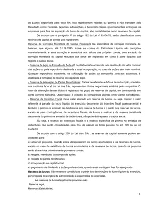 5
de Lucros disponíveis para esse fim. Não representam receitas ou ganhos e não transitam pelo
Resultado como Receitas. Algumas subvenções e benefícios fiscais governamentais entregues às
empresas para fins de aquisição de bens de capital, são contabilizadas como reservas de capital.
De acordo com o parágrafo 1º do artigo 182 da Lei nº 6.404/76, serão classificadas como
reservas de capital as contas que registrarem: -
Reserva de Correção Monetária do Capital Realizado; Na sistemática de correção monetária de
balanço, que vigorou até 31.12.1995, todas as contas do Patrimônio Líquido são corrigidas
monetariamente, e essa correção é acrescida aos saldos das próprias contas, com exceção da
correção monetária do capital realizado que deve ser registrada em conta à parte daquela que
registra o capital social.
- Reserva de Ágio na Emissão de Ações;O capital social é acrescido pela realização do valor nominal
das ações ou pela importância destinada a sua incorporação, no caso de ações sem valor nominal.
Qualquer importância excedente, na colocação de ações da companhia junto aos acionistas, é
destinada à formação de reserva de capital de ágio.
- Reserva de Alienação de Partes Beneficiárias; Partes beneficiárias e bônus de subscrição, previstos
nos capítulos IV e VI da Lei das S.A., representam títulos negociáveis emitidos pela companhia. O
valor da alienação desses títulos é registrado no grupo de reservas de capital, em contrapartida em
conta corrente bancária. Observação: é vedado às companhias abertas emitir partes beneficiarias.
- Reserva de Incentivo Fiscal. Deve estar alocado em reserva de lucros, ou seja, manter o valor
referente à parcela do lucro líquido do exercício decorrente do incentivo fiscal governamental e
também o prêmio na emissão de debêntures em reserva de lucros e o saldo das reservas de lucros,
exceto as para contingências, de incentivos fiscais, de lucros a realizar e da reserva constituída
decorrente do prêmio na emissão de debêntures, não poderáultrapassar o capital social.
Ou seja, a reserva de incentivos fiscais e a reserva específica de prêmio na emissão de
debêntures não serão consideradas para fins de cálculo do limite previsto no art. 199 da Lei no
6.404/76.
De acordo com o artigo 200 da Lei das S/A , as reservas de capital somente podem ser
utilizadas para:
a) absorver prejuízos, quando estes ultrapassarem os lucros acumulados e as reservas de lucros,
exceto no caso da existência de lucros acumulados e de reservas de lucros, quando os prejuízos
serão absorvidos primeiramente por essas contas;
b) resgate, reembolso ou compra de ações;
c) resgate de partes beneficiárias;
d) incorporação ao capital social;
e) pagamento de dividendo a ações preferenciais, quando essa vantagem lhes for assegurada.
Reserva de lucros: São reservas constituídas a partir das destinações do lucro líquido do exercício,
por proposta dos órgãos da administração à assembléia de acionistas.
As reservas de lucros legalmente previstas são:
Reserva legal;
Reservas Estatutárias;
 