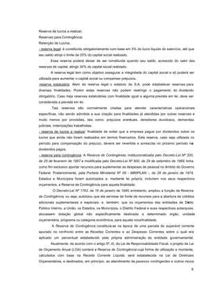 6
Reserva de lucros a realizar;
Reservas para Contingência;
Retenção de Lucros;
- reserva legal: é constituída obrigatoriamente com base em 5% do lucro líquido do exercício, até que
seu saldo atinja o limite de 20% do capital social realizado.
Essa reserva poderá deixar de ser constituída quando seu saldo, acrescido do valor das
reservas de capital, atingir 30% do capital social realizado.
A reserva legal tem como objetivo assegurar a integridade do capital social e só poderá ser
utilizada para aumentar o capital social ou compensar prejuízos.
-reserva estatutária: Alem da reserva legal o estatuto da S.A. pode estabelecer reservas para
diversas finalidades. Porém estas reservas não podem restringir o pagamento do dividendo
obrigatório. Caso haja reservas estatutárias com finalidade igual a alguma prevista em lei, deve ser
considerada a prevista em lei.
Tais reservas são normalmente criadas para atender características operacionais
específicas, não sendo admitida a sua criação para finalidades já atendidas por outras reservas e
muito menos por provisões, tais como: prejuízos eventuais, devedores duvidosos, demandas
judiciais, indenizações trabalhistas.
- reserva de lucros a realizar: finalidade de evitar que a empresa pague por dividendos sobre os
lucros que ainda não foram realizados em termos financeiros. Esta reserva, caso seja utilizada no
período para compensação do prejuízo, deverá ser revertida e acrescida no próximo período nos
dividendos pagos.
- reserva para contingência: A Reserva de Contingência, institucionalizada pelo Decreto-Lei Nº 200,
de 25 de fevereiro de 1967 e modificada pelo Decreto-Lei Nº 900, de 29 de setembro de 1969, tinha
como fim exclusivo aportar recursos para suplementar as despesas de pessoal no âmbito do Governo
Federal. Posteriormente, pela Portaria Ministerial Nº 09 - MINIPLAN -, de 28 de janeiro de 1974,
Estados e Municípios foram autorizados a, mediante lei própria, incluírem nos seus respectivos
orçamentos, a Reserva de Contingência para aquela finalidade.
O Decreto-Lei Nº 1763, de 16 de janeiro de 1980, entretanto, ampliou a função da Reserva
de Contingência, ou seja, autorizou que ela servisse de fonte de recursos para a abertura de créditos
adicionais suplementares e especiais, e, também, que os orçamentos das entidades de Direito
Público Interno, a União, os Estados, os Municípios, o Distrito Federal e suas respectivas autarquias,
alocassem dotação global não especificamente destinada a determinado órgão, unidade
orçamentária, programa ou categoria econômica, para aquela novafinalidade.
A Reserva de Contingência constituía-se na época de uma parcela do superávit corrente
apurado no confronto entre as Receitas Correntes e as Despesas Correntes, sobre o qual era
aplicado um percentual estabelecido pela própria administração da entidade governamental.
Atualmente, de acordo com o artigo 5º, III, da Lei de Responsabilidade Fiscal, o projeto de Lei
de Orçamento Anual (LOA) conterá a Reserva de Contingência cuja forma de utilização e montante,
calculados com base na Receita Corrente Líquida, será estabelecida na Lei de Diretrizes
Orçamentárias, e destinados, em princípio, ao atendimento de passivos contingentes e outros riscos
 