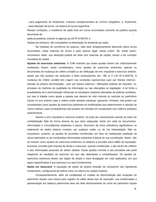 8
- para pagamento de dividendos, inclusive complementares ao mínimo obrigatório; e, finalmente,
- para retenção de lucros, via reserva de lucros específica.
Nessas condições, a existência de saldo final em lucros acumulados somente se justifica quando
decorrente de: -
saldo já existente, anterior à vigência da LEI Nº 6.404/76; e
frações de centavos, não computados na declaração do dividendo por ação.
Na hipótese da ocorrência de prejuízo, este será obrigatoriamente absorvido pelos lucros
acumulados, pelas reservas de lucros e pela reserva legal, nessa ordem. Se, ainda assim,
remanescer saldo, sua absorção poderá ser feita com reservas de capital, exceto a de correção
monetária do capital.
Ajustes de exercícios anteriores: A CVM entende que esses ajustes devem ser criteriosamente
analisados. Assim, serão considerados, como ajustes de exercícios anteriores, apenas os
decorrentes de mudança de critério contábil ou de retificação de erro imputável a exercício anterior,
desde que não possam ser atribuídos a fatos subseqüentes (art. 186, § 1º LEI Nº 6.404/76). A
mudança de critério contábil tem origem nas condições operacionais quer por fatores internos-
decisão da própria administração - quer por fatores externos - Alterações práticas de mercado, no
processo de melhoria da qualidade da informação ou nas alterações na legislação. A lei limita a
possibilidade de a administração influenciar os resultados mediante alterações de práticas contábeis,
por isso é tratada como ajuste a parcela que deveria ter sido incluída ou excluída do patrimônio
líquido no ano anterior caso o critério então adotado estivesse vigorando. Portanto, não podem ser
consideradas como ajustes de exercícios anteriores as modificações que determinarem a adoção de
novos critérios, cujas conseqüências não possam ser aferidas em comparação com critérios adotados
anteriormente.
Quanto a erro imputável a exercício anterior, só pode ser caracterizado quando se tratar de
contabilização feita de forma diversa da que seria adequada, tendo em vista os documentos,
informações e circunstâncias existentes à época. Decorrem de erros aritméticos significativos no
tratamento de dados básicos corretos, por qualquer razão, ou de má interpretação. Não se
enquadram, portanto, os ajustes de provisões constituídas, em face de inadequada avaliação de
riscos estimados ou de insuficientes informações existentes à época de sua constituição. Assim, não
se incluem como ajustes de exercícios anteriores os relativos à provisão para crédito de liquidação
duvidosa, provisão para imposto de renda e outras que, quando constituídas, o são dentro de critérios
e das informações possíveis de serem obtidas. Esses ajustes normais a tais provisões são parte
integrante do resultado do exercício em que são detectados e contabilizados. Os ajustes de
exercícios anteriores devem ser objeto de ampla e clara divulgação em nota explicativa, em que
sejam especificados a sua natureza e os seus fundamentos.
Ações em tesouraria: A aquisição de ações de própria emissão da companhia não representa
investimento, configurando-se melhor como um retorno do capital investido.
Conseqüentemente, além de considerada no modelo de demonstração das mutações do
patrimônio líquido uma coluna para registro do saldo desse tipo de operação, sua evidenciação e
apresentação em balanço patrimonial deve ser feita dedutivamente da conta de patrimônio líquido
 