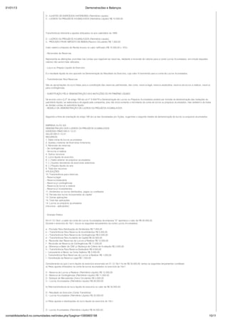 01/01/13                                                               Demonstracões e Balanços
                            Valor relativo à Nota Fiscal nº .... de ....... da Reformadora Alfa Ltda. referente à reforma do veículo marca.....tipo.....motor....., cujo lançamento ora regularizamos.

                            D - AJUSTES DE EXERCÍCIOS ANTERIORES (Patrimônio Líquido)
                            C - LUCROS OU PREJUÍZOS ACUMULADOS (Patrimônio Líquido) R$ 10.000,00




                            Transferência referente a ajustes efetuados no ano-calendário de 1999.

                            D - LUCROS OU PREJUÍZOS ACUMULADOS (Patrimônio Líquido)
                            C - PROVISÃO PARA IMPOSTO DE RENDA(Passivo Circulante) R$ 1.500,00

                            Valor relativo a Imposto de Renda incluso no valor retificado (R$ 10.000,00 x 15%)

                            - Reversões de Reservas

                            Representa as alterações ocorridas nas contas que registram as reservas, mediante a reversão de valores para a conta Lucros Acumulados, em virtude daqueles
                            valores não serem mais utilizados.

                            - Lucro ou Prejuízo Líquido do Exercício

                            É o resultado líquido do ano apurado na Demonstração do Resultado do Exercício, cujo valor é transferido para a conta de Lucros Acumulados.

                            - Transferências Para Reservas

                            São as apropriações do lucro feitas para a constituição das reservas patrimoniais, tais como: reserva legal, reserva estatutária, reserva de lucros a realizar, reserva
                            para contingências.

                            - SUBSTITUIÇÃO PELA DEMONSTRAÇÃO DAS MUTAÇÕES DO PATRIMÔNIO LÍQUIDO

                            De acordo com o § 2º do artigo 186 da Lei nº 6.404/76 a Demonstração de Lucros ou Prejuízos Acumulados poderá ser incluída na demonstração das mutações do
                            patrimônio líquido, se elaborada e divulgada pela companhia, pois não inclui somente o movimento da conta de lucros ou prejuízos acumulados, mas também o de todas
                            as demais contas do patrimônio líquido.
                            - MODELO DA DEMONSTRAÇÃO DE LUCROS OU PREJUÍZOS ACUMULADOS


                            Seguindo a linha de orientação do artigo 186 da Lei das Sociedades por Ações, sugerimos o seguinte modelo de demonstração de lucros ou prejuízos acumulados:


                            EMPRESA ALFA S/A
                            DEMONSTRAÇÃO DOS LUCROS OU PREJUÍZOS ACUMULADOS
                            EXERCÍCIO FINDO EM 31.12.X1
                            SALDO EM 31.12.X1
                            RECURSOS:
                            1. Saldo inicial de lucros acumulados
                            2. Ajustes credores de Exercícios Anteriores
                            3. Reversão de reservas
                            - De contingências
                            - De lucros a realizar
                            4. Outros recursos
                            5. Lucro líquido do exercício
                            6. (-) Saldo anterior de prejuízos acumulados
                            7. (-) Ajustes devedores de exercícios anteriores
                            8. (-) Prejuízo líquido do ano
                            9. Total dos recursos
                            APLICAÇÕES:
                            10. Transferência para reservas
                            - Reserva legal
                            - Reserva estatutária
                            - Reserva p/ contingências
                            - Reserva de lucros a realizar
                            - Reserva p/ investimentos
                            11. Dividendos ou lucros distribuídos, pagos ou creditados
                            12. Parcela dos lucros incorporados ao capital
                            13. Outras aplicações
                            14. Total das aplicações
                            15. Lucros ou prejuízos acumulados
                            (recursos - aplicações)


                            - Exemplo Prático

                            Em 31.12.19x0, o saldo da conta de Lucros Acumulados da empresa "A" apontava o valor de R$ 40.000,00.
                            Durante o exercício de 19x1, houve os seguintes lançamentos na conta Lucros Acumulados:

                            a - Provisão Para Distribuição de Dividendos R$ 7.000,00
                            b – Transferência Para Reserva de Investimentos R$ 5.000,00
                            c – Transferência Para Reserva de Contingências R$ 4.000,00
                            d – Transferência Para Aumento de Capital R$ 20.000,00
                            e - Reversão das Reservas de Lucros a Realizar R$ 12.000,00
                            f - Reversão da Reserva de Contingências R$ 11.000,00
                            g - Diferença a Maior de CMV p/ Mudança de Critério de Avaliação R$ 3.000,00
                            h – Transferência Para Reserva Estatutária R$ 4.000,00
                            i - Lançamento a Menor na Conta Salários R$ 2.000,00
                            j - Transferência Para Reservas de Lucros a Realizar R$ 1.000,00
                            l - Constituição da Reserva Legal R$ 1.500,00

                            Considerando-se que o lucro líquido do exercício encerrado em 31.12.19x1 foi de R$ 30.000,00, temos os seguintes lançamentos contábeis:
                            a) Pelos ajustes efetuados na conta de lucros acumulados no exercício de 19x1:

                            D - Reserva de Lucros a Realizar (Patrimônio Líquido) R$ 12.000,00
                            D - Reserva de Contingências (Patrimônio Líquido) R$ 11.000,00
                            D - Estoque de Mercadorias (Ativo Circulante) R$ 3.000,00
                            C – Lucros Acumulados (Patrimônio Líquido) R$ 26.000,00

                            b) Pela transferência do lucro líquido do exercício no valor de R$ 30.000,00:

                            D - Resultado do Exercício (Conta Transitória)
                            C – Lucros Acumulados (Patrimônio Líquido) R$ 30.000,00

                            c) Pelos ajustes e destinações do lucro líquido do exercício de 19x1:


                            D - Lucros Acumulados (Patrimônio Líquido) R$ 44.500,00
                            C - Salários a Pagar (Passivo Circulante) R$ 2.000,00
contabilidadefacil.no.comunidades.net/index.php?pagina=1085865198                                                                                                                                        10/11
 
