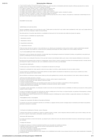 01/01/13                                                           Demonstracões e Balanços
                            anteriores àquele em que realizar o balanço de abertura;
                            c) após essas providências, proceder aos registros contábeis dos valores apurados no levantamento patrimonial, lançando a diferença apurada entre os valores
                            lançados no Ativo e no Passivo como Lucros ou Prejuízos Acumulados;
                            d) os registros contábeis referidos na letra "c" serão efetuados da seguinte forma:
                            d.(1) debitar contas do ativo e creditar conta transitória "Balanço de Abertura";
                            d.(2) debitar conta transitória "Balanço de Abertura" e creditar contas do passivo;
                            d.(3) debitar conta transitória "Balanço de Abertura" e creditar conta "Lucros Acumulados" quando o resultado for positivo;
                            d.(4) debitar "Prejuízos Acumulados" e creditar conta transitória "Balanço de Abertura".
                            Ressalte-se que o valor registrado como Prejuízos Acumulados (diferença apurada entre o Ativo e o Passivo), não poderá ser compensado na determinação do lucro
                            real, tendo em vista tratar-se de prejuízo meramente contábil.




                            FECHAMENTO DO BALANÇO




                            • IMPORTÂNCIA DO PLANO DE CONTAS

                            Uma boa contabilidade começa com um bom plano de contas. O melhor plano de contas não é o que contém a maior quantidade de contas, mas o que é simples dentro do
                            possível, claro em sua composição e objetivo em suas diretrizes.

                            Para efeito gerencial, é de grande valia desdobrar a contabilidade em áreas para servir de instrumento para análise da evolução dos negócios.

                            O normal é separar a contabilidade nas seguintes áreas:

                            I - departamento industrial;

                            II - departamento comercial;

                            III - departamento administrativo;

                            IV - departamento financeiro.

                            O Plano de Contas não deve ser apenas o rol de nomenclaturas a ser utilizado para a localização da conta que deva receber o registro de determinada operação
                            realizada pela empresa, deve também ser o perfeito guia para a adequada apresentação dos saldos contábeis sob a forma do Balanço Patrimonial.

                            • FALTA DE DOCUMENTAÇÃO PARA CONTABILIZAÇÃO

                            Infelizmente é comum as empresas não receberem, em tempo hábil, toda a documentação necessária ao fechamento do balanço, principalmente os documentos que
                            suportam a contabilização de diversas operações bancárias.

                            Deve-se insistir com as instituições financeiras a fim de que elas forneçam a documentação relativa a juros, taxas e outras despesas debitadas em conta bancária.

                            Na ausência da documentação pode-se efetuar as contabilizações, tendo por base os valores constantes dos extratos de movimentação bancária e controles internos
                            que assegurem a origem e a natureza do valor a ser contabilizado, levando-se em conta a sua materialidade.

                            • BALANCETE DE VERIFICAÇÃO

                            O primeiro passo para o fechamento do Balanço é o levantamento do balancete de verificação.

                            O balancete é a ordenação das contas segundo a natureza de seus saldos, de um lado os saldos devedores e de outro os saldos credores.

                            Os atuais sistemas de contabilidade por processamento eletrônico de dados impedem o levantamento do balancete nos casos em que o somatório dos valores
                            devedores não seja igual ao dos valores credores.

                            Deve-se identificar as diferenças e efetuar ajustes sempre que não existir igualdade entre a soma dos valores devedores e a dos valores credores do balancete.

                            - Diferenças Entre Saldos Devedores e Credores
                            Para procurar eventuais diferenças entre saldos devedores e credores, pode-se seguir as seguintes pistas:
                            a) verificar a correta inclusão das contas segundo a natureza do saldo;
                            b) verificar as somas efetuadas;
                            c) verificar a inclusão dos lançamentos que movimentam grande número de contas (por exemplo, os lançamentos da folha de pagamento);
                            d) verificar nos lançamentos se a soma dos valores debitados corresponde à soma dos valores creditados.
                            • CONCILIAÇÕES DOS SALDOS CONTÁBEIS

                            A conciliação consiste, basicamente, na comparação do saldo de uma conta com uma informação externa à contabilidade, de maneira que se possa ter certeza quanto à
                            exatidão do saldo em análise.

                            As fontes de informações mais usuais para verificação dos registros contábeis são os livros fiscais, os extratos bancários, as posições de financiamentos e carteiras
                            de cobranças, as folhas de pagamento, os controles de caixa, etc.
                            Nas conciliações das contas do disponível deve-se ter uma atenção especial à contabilização dos valores recebidos ou pagos pelas empresas com a utilização de
                            cheques pré-datados.

                            • PROCEDIMENTOS PARA O FECHAMENTO

                            • Avaliação Dos Investimentos Pelo Método de Equivalência Patrimonial

                            As empresas que possuírem investimentos relevantes em controladas ou coligadas deverão proceder à avaliação desses investimentos pelo método de equivalência
                            patrimonial e reconhecer os resultados.




                            • Verificação da Contabilização de Receitas, Custos e Despesas.

                            A empresa deverá apropriar em obediência ao regime de competência todas as receitas, custos e despesas relativas ao período a que se refere o balanço, tais como:
                            juros ativos e passivos, depreciações, amortizações, exaustão, provisões, etc.

                            • Mercadorias Não Despachadas

                            As receitas decorrentes da venda de mercadorias, cujo despacho para o cliente não ocorrer até a data de encerramento do exercício, não devem figurar na apuração
                            dos resultados.

                            • Avaliação Dos Estoques

                            A avaliação dos estoques é um item de fundamental importância para a apuração dos resultados da empresa.
                            A legislação brasileira aceita que a valorização dos estoques seja efetuada pelos seguintes critérios:
                            • Custo médio de aquisições ou entradas;
                            • Valor dos bens produzidos ou adquiridos mais recentemente;
                            • O preço de venda subtraído da margem de lucro.
                            As empresas que não possuem sistema de custos integrado com a contabilidade devem avaliar os seus estoques de acordo com as regras estabelecidas na legislação
                            do Imposto de Renda.


contabilidadefacil.no.comunidades.net/index.php?pagina=1085865198                                                                                                                                   4/11
 