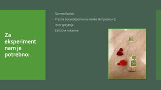 Za
eksperiment
nam je
potrebno:
 Gumeni balon
 Prazna boca(otporna na visoke temperature)
 Izvor grejanja
 Zaštitne rukavice
 