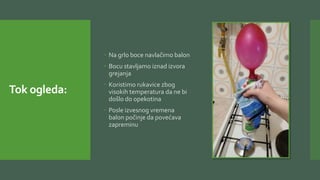 Tok ogleda:
 Na grlo boce navlačimo balon
 Bocu stavljamo iznad izvora
grejanja
 Koristimo rukavice zbog
visokih temperatura da ne bi
došlo do opekotina
 Posle izvesnog vremena
balon počinje da povećava
zapreminu
 