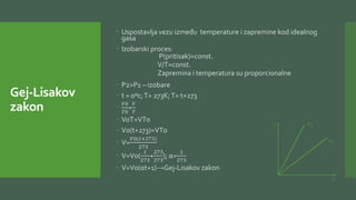 Gej-Lisakov
zakon
 Uspostavlja vezu između temperature i zapremine kod idealnog
gasa
 Izobarski proces:
P(pritisak)=const.
V/T=const.
Zapremina i temperatura su proporcionalne
 P2>P1 – izobare
 t = 0ºc;T= 273K;T= t+273

𝑉0
𝑇0
=
𝑉
𝑇
 VoT=VT0
 V0(t+273)=VT0
 V=
𝑉0(𝑡+273)
273
 V=V0(
𝑡
273
+
273
273
); α=
1
273
 V=V0(αt+1)→Gej-Lisakov zakon
V
T
P1
P2
 