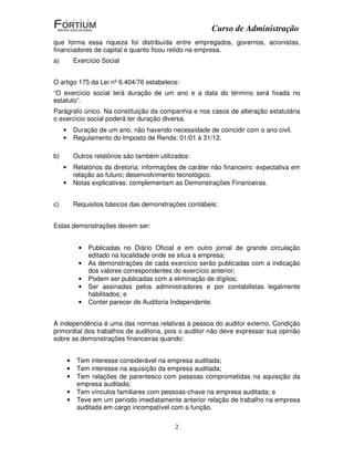 Curso de Administração
que forma essa riqueza foi distribuída entre empregados, governos, acionistas,
financiadores de capital e quanto ficou retido na empresa.
a)           Exercício Social


O artigo 175 da Lei nº 6.404/76 estabelece:
“O exercício social terá duração de um ano e a data do término será fixada no
estatuto”.
Parágrafo único. Na constituição da companhia e nos casos de alteração estatutária
o exercício social poderá ter duração diversa.
     •       Duração de um ano, não havendo necessidade de coincidir com o ano civil.
     •       Regulamento do Imposto de Renda: 01/01 à 31/12.

b)           Outros relatórios são também utilizados:
     •       Relatórios da diretoria: informações de caráter não financeiro: expectativa em
             relação ao futuro; desenvolvimento tecnológico.
     •       Notas explicativas: complementam as Demonstrações Financeiras.


c)           Requisitos básicos das demonstrações contábeis:


Estas demonstrações devem ser:


              •   Publicadas no Diário Oficial e em outro jornal de grande circulação
                  editado na localidade onde se situa a empresa;
              •   As demonstrações de cada exercício serão publicadas com a indicação
                  dos valores correspondentes do exercício anterior;
              •   Podem ser publicadas com a eliminação de dígitos;
              •   Ser assinadas pelos administradores e por contabilistas legalmente
                  habilitados; e
              •   Conter parecer de Auditoria Independente.


A independência é uma das normas relativas à pessoa do auditor externo. Condição
primordial dos trabalhos de auditoria, pois o auditor não deve expressar sua opinião
sobre as demonstrações financeiras quando:


         •    Tem interesse considerável na empresa auditada;
         •    Tem interesse na aquisição da empresa auditada;
         •    Tem relações de parentesco com pessoas comprometidas na aquisição da
              empresa auditada;
         •    Tem vínculos familiares com pessoas-chave na empresa auditada; e
         •    Teve em um período imediatamente anterior relação de trabalho na empresa
              auditada em cargo incompatível com a função.

                                                2
 