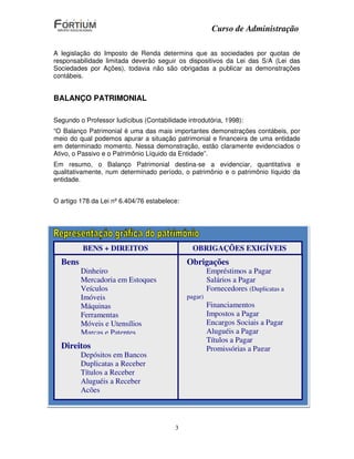 Curso de Administração

A legislação do Imposto de Renda determina que as sociedades por quotas de
responsabilidade limitada deverão seguir os dispositivos da Lei das S/A (Lei das
Sociedades por Ações), todavia não são obrigadas a publicar as demonstrações
contábeis.


BALANÇO PATRIMONIAL

Segundo o Professor Iudícibus (Contabilidade introdutória, 1998):
“O Balanço Patrimonial é uma das mais importantes demonstrações contábeis, por
meio do qual podemos apurar a situação patrimonial e financeira de uma entidade
em determinado momento. Nessa demonstração, estão claramente evidenciados o
Ativo, o Passivo e o Patrimônio Líquido da Entidade”.
Em resumo, o Balanço Patrimonial destina-se a evidenciar, quantitativa e
qualitativamente, num determinado período, o patrimônio e o patrimônio líquido da
entidade.


O artigo 178 da Lei nº 6.404/76 estabelece:




          BENS + DIREITOS                      OBRIGAÇÕES EXIGÍVEIS
  Bens                                        Obrigações
          Dinheiro                                  Empréstimos a Pagar
“No balanço, as contas serão classificadas segundo os elementos do patrimônio que
          Mercadoria em Estoques                    Salários a Pagar
registrem, e agrupadas de modo a facilitar o conhecimento e a análise da situação
financeiraVeículos
           da companhia”.                           Fornecedores (Duplicatas a
          Imóveis                            pagar)
          Máquinas                                  Financiamentos
Segundo Ferramentas é composto de duas colunas:Impostos a Pagar
          a Lei das S/A
          Móveis e Utensílios                       Encargos Sociais a Pagar
          Marcas e Patentes BALANÇO PATRIMONIAL     Aluguéis a Pagar
                                                    TítulosDireita
                                                            a Pagar
   Direitos Esquerda
                 ATIVO                              Promissórias a Pagar
                                                         PASSIVO
          Depósitosdireitos)
            (Bens e  em Bancos                          Obrigações
          Duplicatas a Receber
          Títulos a Receber
          Aluguéis a Receber
          Ações



                                         3
 